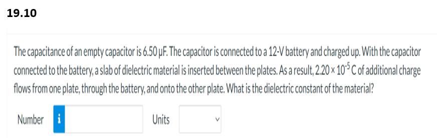 19.10
The capacitance of an empty capacitor is 6.50 µF. The capacitor is connected to a 12-V battery and charged up. With the capacitor
connected to the battery, a slab of dielectric material is inserted between the plates. As a result, 2.20 x 105 C of additional charge
flows from one plate, through the battery, and onto the other plate. What is the dielectric constant of the material?
Number i
Units