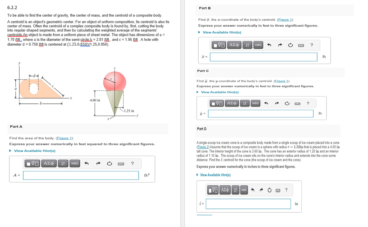 6.2.2
To be able to find the center of gravity, the center of mass, and the centroid of a composite body.
A centroid is an object's geometric center. For an object of uniform composition, its centroid is also its
center of mass. Often the centroid of a complex composite body is found by, first, cutting the body
into regular shaped segments, and then by calculating the weighted average of the segments'
centroids. An object is made from a uniform piece of sheet metal. The object has dimensions of a =
1.70 ftft where a is the diameter of the semi-circle.b. = 2.81 ftft, and c = 1.95 ftft. A hole with
diameter d = 0.750 ftft is centered at (1.25,0.8501(1.25,0.850).
Part A
k-d-
A =
X
4.00 in
Find the area of the body. (Figure 1)
Express your answer numerically in feet squared to three significant figures.
▸ View Available Hint(s)
[5] ΑΣΦ
↓↑ vec
-1.25 in
?
ft²
Part B
Find , the x-coordinate of the body's centroid. (Figure 1)
Express your answer numerically in feet to three significant figures.
► View Available Hint(s)
IVE] ΑΣΦ ↓↑ vec
z =
Part C
Find y, the y-coordinate of the body's centroid. (Figure 1)
Express your answer numerically in feet to three significant figures.
► View Available Hint(s)
VE ΑΣΦ
y =
Part D
↓↑ vec
AΣo↓ vec
C
www.
P ?
?
?
A single-scoop ice cream cone is a composite body made from a single scoop of ice cream placed into a cone
(Figure 2) Assume that the scoop of ice cream is a sphere with radius r = 1.55in that is placed into a 4.00 in
tall cone. The interior height of the cone is 3.60 in. The cone has an exterior radius of 1.25 in and an interior
radius of 1.10 in. The scoop of ice cream sits on the cone's interior radius and extends into the cone some
distance. Find the centroid for the cone (the scoop of ice cream and the cone).
Express your answer numerically in inches to three significant figures.
► View Available Hint(s)
in
ft
ft