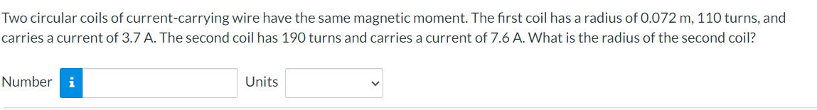 Two circular coils of current-carrying wire have the same magnetic moment. The first coil has a radius of 0.072 m, 110 turns, and
carries a current of 3.7 A. The second coil has 190 turns and carries a current of 7.6 A. What is the radius of the second coil?
Number i
Units