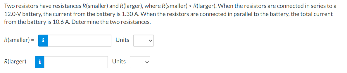 Two resistors have resistances R(smaller) and R(larger), where R(smaller) < R(larger). When the resistors are connected in series to a
12.0-V battery, the current from the battery is 1.30 A. When the resistors are connected in parallel to the battery, the total current
from the battery is 10.6 A. Determine the two resistances.
R(smaller) =
R(larger) = i
Units
Units
V