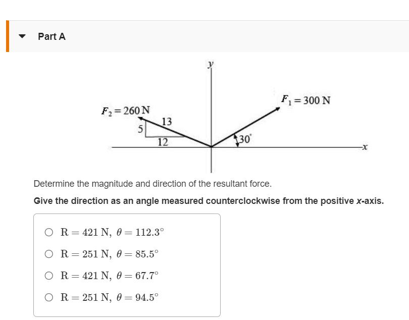 Part A
F₂= 260 N
5
13
12
A
O R = 421 N, 0 = 112.3°
OR = 251 N, 0 = 85.5°
O R = 421 N, 0 = 67.7°
OR = 251 N, 0 = 94.5°
30
F₁ = 300 N
Determine the magnitude and direction of the resultant force.
Give the direction as an angle measured counterclockwise from the positive x-axis.