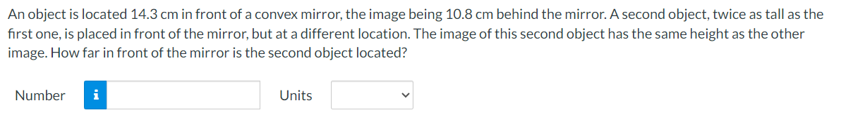 An object is located 14.3 cm in front of a convex mirror, the image being 10.8 cm behind the mirror. A second object, twice as tall as the
first one, is placed in front of the mirror, but at a different location. The image of this second object has the same height as the other
image. How far in front of the mirror is the second object located?
Number
i
Units