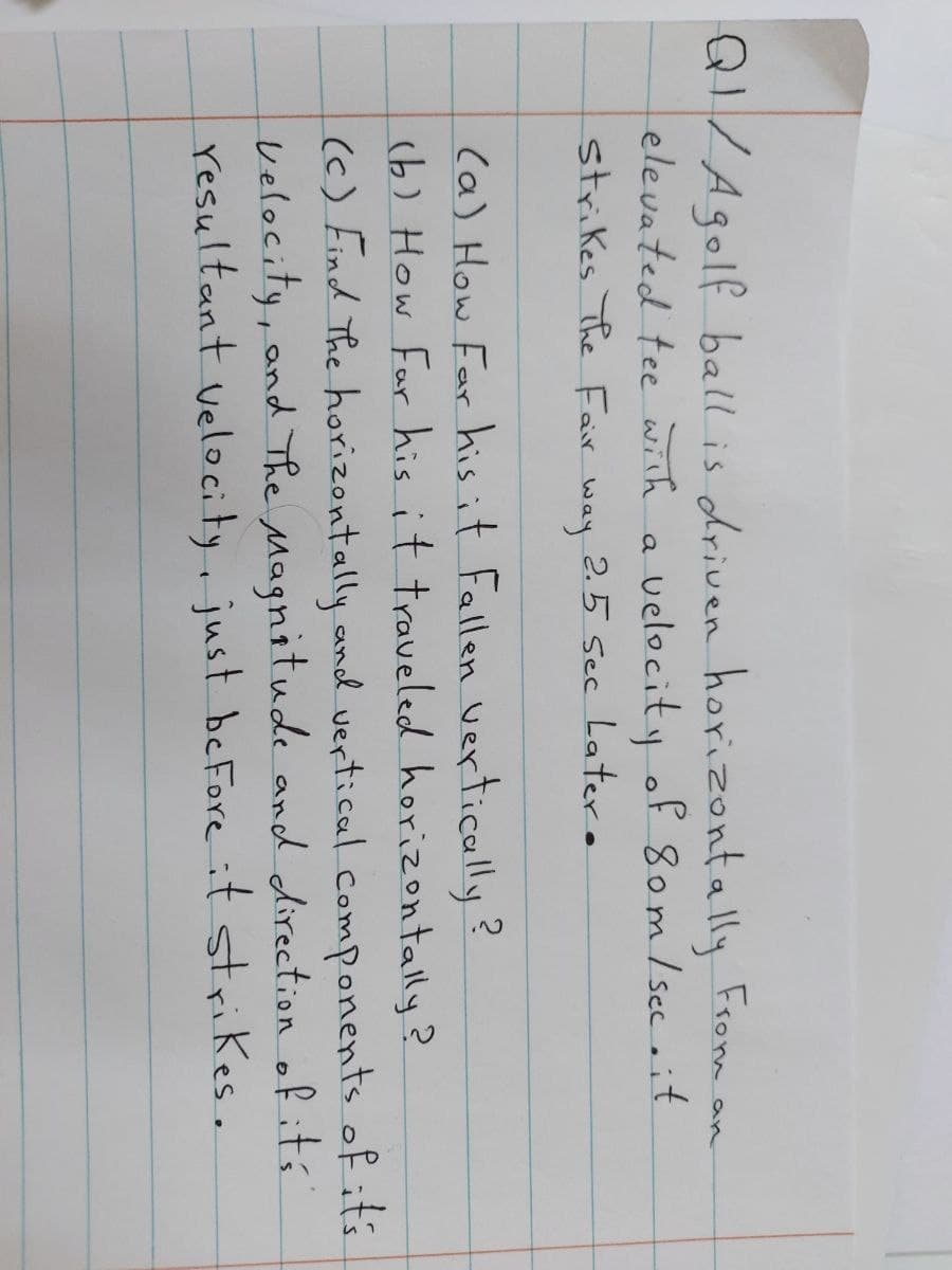 QI/Agolf ball is driven horizontally From an
elevated tee with a velocity of 8om/ sec it
strikes The Fair way 2.5 sec Later.
ca) How Far his it Fallen vertically?
(b) How Far his it traveled horizontally?
(c) Find The horizontally and vertical .components of its
velocity, and The Magnitude and direction of ití
resultant velocity, just beFore it strikes.
