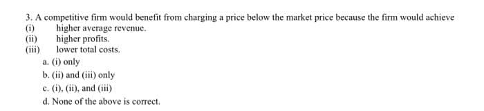 3. A competitive firm would benefit from charging a price below the market price because the firm would achieve
(i)
(ii)
(iii)
a. (i) only
b. (ii) and (iii) only
c. (i), (ii), and (iii)
higher average revenue.
higher profits.
lower total costs.
d. None of the above is correct.
