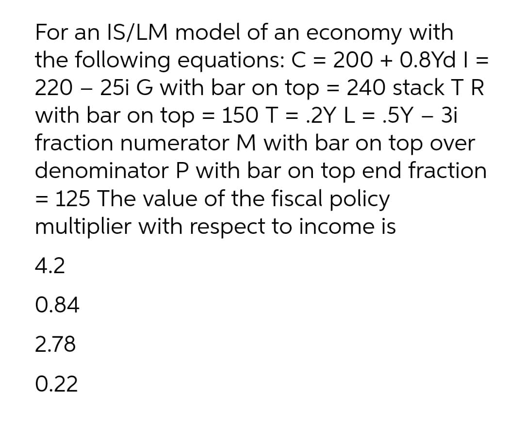 For an IS/LM model of an economy with
the following equations: C = 200 + 0.8Yd| =
220 – 25i G with bar on top = 240 stack TR
with bar on top = 150 T = .2Y L = .5Y - 3i
fraction numerator M with bar on top over
denominator P with bar on top end fraction
= 125 The value of the fiscal policy
multiplier with respect to income is
%3D
4.2
0.84
2.78
0.22
