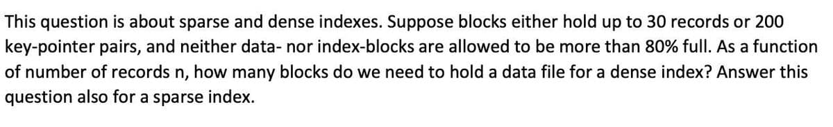 This question is about sparse and dense indexes. Suppose blocks either hold up to 30 records or 200
key-pointer pairs, and neither data- nor index-blocks are allowed to be more than 80% full. As a function
of number of records n, how many blocks do we need to hold a data file for a dense index? Answer this
question also for a sparse index.
