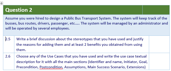 Question 2
Assume you were hired to design a Public Bus Transport System. The system will keep track of the
busses, bus routes, drivers, passenger, etc. The system will be managed by an administrator and
will be operated by several employees.
2.5 Write a brief discussion about the stereotypes that you have used and justify
the reasons for adding them and at least 2 benefits you obtained from using
them.
2.6
Choose any of the Use Cases that you have used and write the use case textual
description for it with all the main sections (Identifier and name, Initiator, Goal,
Precondition, Postcondition, Assumptions, Main Success Scenario, Extensions)
