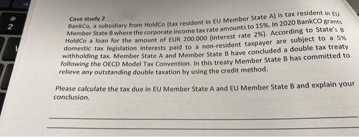 Case study 2
BankCo, a subsidiary from HoldCo (tax resident in EU Member State A) is tax resident in EU
Member State B where the corporate income tax rate amounts to 15%. In 2020 BankCO grants
Holaco a loan for the amount of EUR 200.000 (interest rate 2%). According to State's B
domestic tax legislation interests paid to a non-resident taxpayer are subject to a 5%
withholding tax. Member State A and Member State B have concluded a double tax treaty
Tollowing the OECD Model Tax Convention, In this treaty Member State B has committed to
relieve any outstanding double taxation by using the credit method.
Please calculate the tax due in EU Member State A and EU Member State B and explain your
conclusion.
