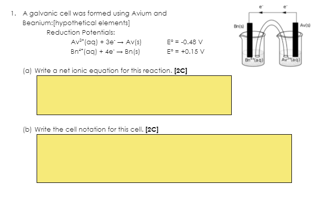 1. A galvanic cell was formed using Avium and
Beanium:[hypothetical elements]
Bnts)
Av(s)
Reduction Potentials:
Av**(aq) + 3e - Av(s)
Bn*(aq) + 4e - Bn(s)
E° = -0.48 V
E° = +0.15 V
Bn"taq)
Av"(aq)
(a) Write a net ionic equation for this reaction. [2C]
(b) Write the cell notation for this cell. [2C]
