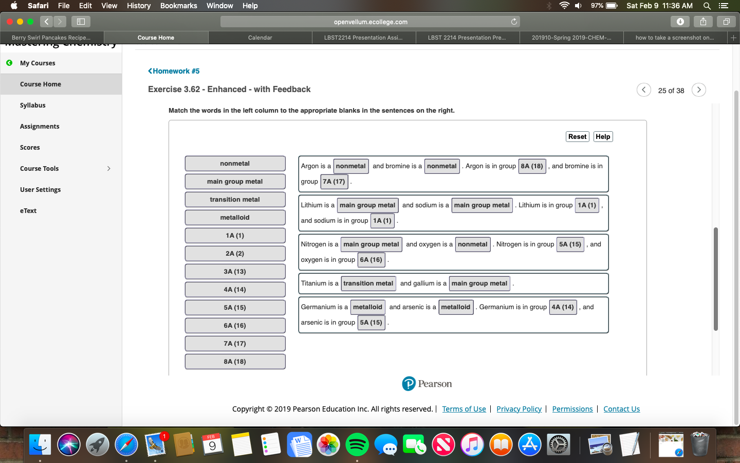《 Safari File Edit View History Bookmarks Window Help
) 97%) . Sat Feb 9 11:36 AM a E
openvellum.ecollege.com
Berry Swirl Pancakes Recipe..
Course Home
Calendar
LBST2214 Presentation Assi...
LBST 2214 Presentation Pre...
201910-Spring 2019-CHEM
how to take a screenshot on...
3 My Courses
<Homework #5
Course Home
Exercise 3.62 -Enhanced - with Feedback
25 of 38>
Syllabus
Match the words in the left column to the appropriate blanks in the sentences on the right.
Assignments
Reset Help
Scores
nonmetal
Argon is a nonmetal and bromine is a nonmetal.Argon is in group 8A (18) , and bromine is in
group 7A (17)
Lithium is a main group metal and sodium is a main group metal Lithium is in group 1A (1),
and sodium is in group 1A (1)
Nitrogen is a main group metal and oxygen is a nonmetal.Nitrogen is in group 5A (15) ,and
oxygen is in group 6A (16)
Titanium is a transition metal and gallium is a main group metal
Course Tools
main group metal
User Settings
transition metal
eText
metalloid
1A (1)
2A (2)
3A (13)
4A (14)
5A (15)
6A (16)
7A (17)
8A (18)
Germanium is a metalloid and arsenic is a metalloid. Germanium is in group 4A (14) , and
arsenic is in group 5A (15)
Pearson
Copyright 2019 Pearson Education Inc. All rights reserved. | Terms of Use | Privacy Policy | Permissions I Contact Us
