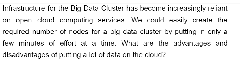 Infrastructure for the Big Data Cluster has become increasingly reliant
on open cloud computing services. We could easily create the
required number of nodes for a big data cluster by putting in only a
few minutes of effort at a time. What are the advantages and
disadvantages of putting a lot of data on the cloud?