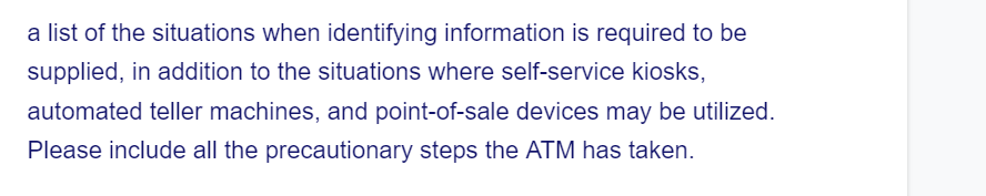 a list of the situations when identifying information is required to be
supplied, in addition to the situations where self-service kiosks,
automated teller machines, and point-of-sale devices may be utilized.
Please include all the precautionary steps the ATM has taken.