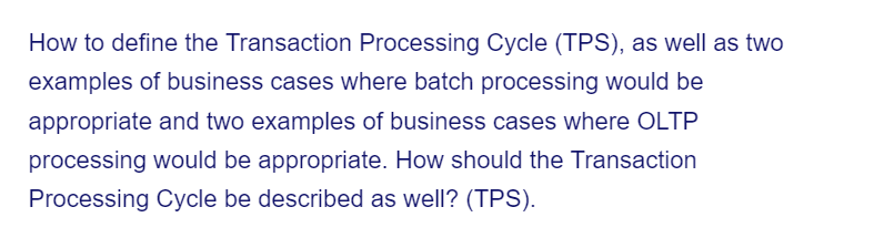 How to define the Transaction Processing Cycle (TPS), as well as two
examples of business cases where batch processing would be
appropriate and two examples of business cases where OLTP
processing would be appropriate. How should the Transaction
Processing Cycle be described as well? (TPS).