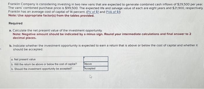 Franklin Company is considering investing in two new vans that are expected to generate combined cash inflows of $29,500 per year.
The vans' combined purchase price is $99,500. The expected life and salvage value of each are eight years and $21,900, respectively.
Franklin has an average cost of capital of 14 percent. (PV of $1 and PVA of $1)
Note: Use appropriate factor(s) from the tables provided.
Required
a. Calculate the net present value of the investment opportunity.
Note: Negative amount should be indicated by a minus sign. Round your intermediate calculations and final answer to 2
decimal places.
b. Indicate whether the investment opportunity is expected to earn a return that is above or below the cost of capital and whether it
should be accepted.
a. Net present value
b. Will the return be above or below the cost of capital?
b. Should the investment opportunity be accepted?
Above
Accepted