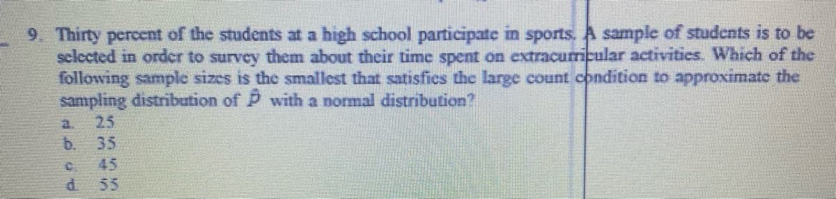 9. Thirty percent of the students at a high school participate in sports. A sample of students is to be
sclected in order to survey them about their time spent on extracurricular activitics. Which of the
following sample sizes is the smallest that satisfics the large count condition to approximate the
sampling distribution of P with a normal distribution
25
a.
35
b.
d 55
2345
