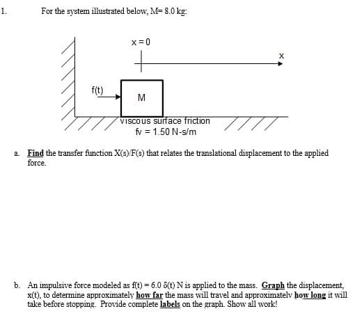 1.
For the system illustrated below, M= 8.0 kg:
x=0
f(t)
M
VISCOUS surface friction
fv = 1.50 N-s/m
a. Find the transfer function X(s) F(s) that relates the translational displacement to the applied
force.
b. An impulsive force modeled as fit) = 6.0 8(t) N is applied to the mass. Graph the displacement,
x(t), to determine approximately how far the mass will travel and approximatelv how long it will
take before stopping. Provide complete labels on the graph. Show all work!
