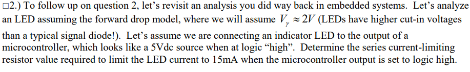 2.) To follow up on question 2, let's revisit an analysis you did way back in embedded systems. Let's analyze
an LED assuming the forward drop model, where we will assume V, z 2V (LEDS have higher cut-in voltages
than a typical signal diode!). Let's assume we are connecting an indicator LED to the output of a
microcontroller, which looks like a 5Vdc source when at logic “high". Determine the series current-limiting
resistor value required to limit the LED current to 15mA when the microcontroller output is set to logic high.
