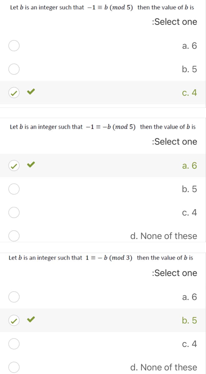 Let b is an integer such that -1 = b (mod 5) then the value of b is
:Select one
а. 6
b. 5
С. 4
Let b is an integer such that -1 = -b (mod 5) then the value of b is
:Select one
а. 6
b. 5
С. 4
d. None of these
Let b is an integer such that 1 = – b (mod 3) then the value of b is
:Select one
а. 6
b. 5
C. 4
d. None of these
