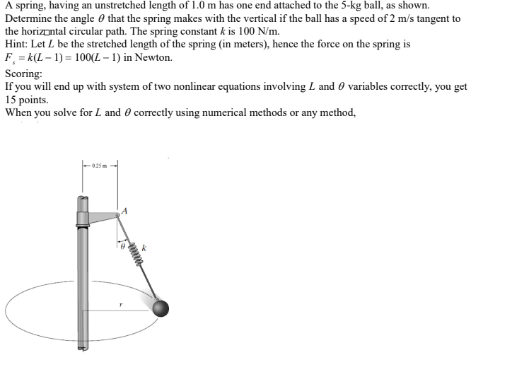 A spring, having an unstretched length of 1.0 m has one end attached to the 5-kg ball, as shown.
Determine the angle 0 that the spring makes with the vertical if the ball has a speed of 2 m/s tangent to
the horizontal circular path. The spring constant k is 100 N/m.
Hint: Let L be the stretched length of the spring (in meters), hence the force on the spring is
F = k(L – 1) = 100(L – 1) in Newton.
Scoring:
If you will end up with system of two nonlinear equations involving L and 0 variables correctly, you get
15 points.
When you solve for L and 0 correctly using numerical methods or any method,
0.25 m
