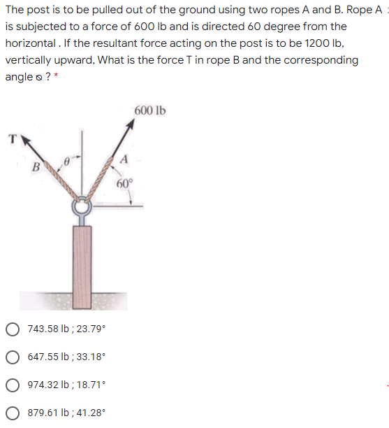 The post is to be pulled out of the ground using two ropes A and B. Rope A
is subjected to a force of 600 lb and is directed 60 degree from the
horizontal . If the resultant force acting on the post is to be 1200 lb,
vertically upward, What is the force T in rope B and the corresponding
angle o ? *
600 lb
B
60°
O 743.58 Ib ; 23.79°
O 647.55 lb ; 33.18°
O 974.32 lb ; 18.71°
O 879.61 lb ; 41.28°
