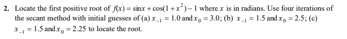 2. Locate the first positive root of f(x) = sinx + cos(1 +x²)- 1 where x is in radians. Use four iterations of
the secant method with initial guesses of (a) x_1 = 1.0 andx, = 3.0; (b) x_1 = 1.5 and x, = 2.5; (c)
x_1 = 1.5 and x, = 2.25 to locate the root.
