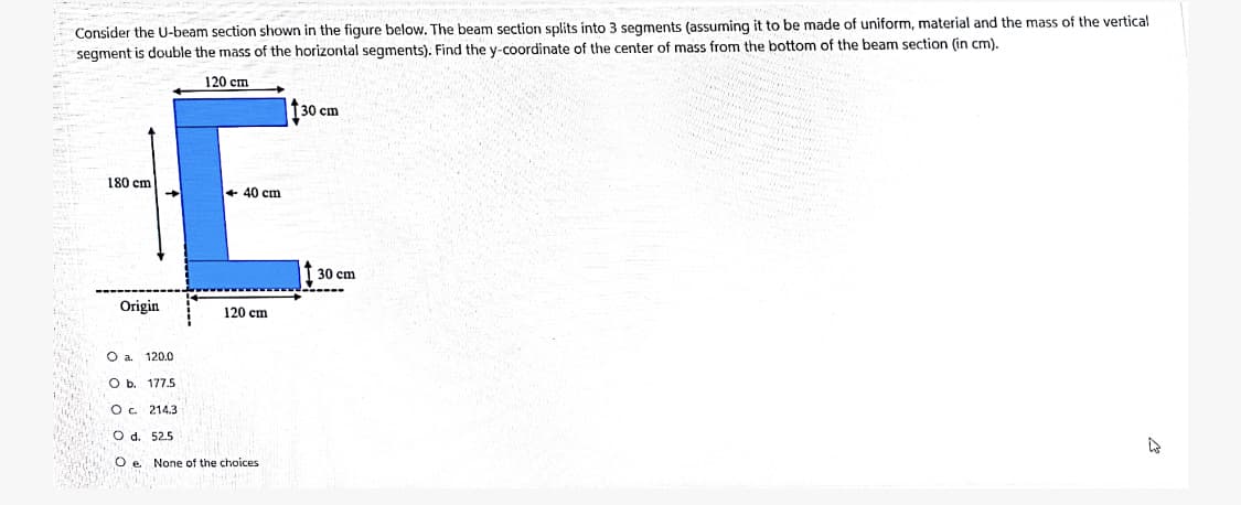 Consider the U-beam section shown in the figure below. The beam section splits into 3 segments (assuming it to be made of uniform, material and the mass of the vertical
segment is double the mass of the horizontal segments). Find the y-coordinate of the center of mass from the bottom of the beam section (in cm).
120 cm
30 cm
180 cm
+ 40 cm
30 cm
Origin
120 cm
O a.
120.0
Ob.
177.5
Oc 214.3
O d. 52.5
O e None of the choices
