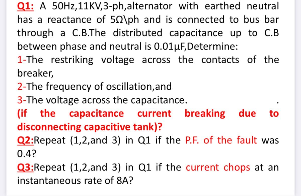 Q1: A 50HZ,11KV,3-ph,alternator with earthed neutral
has a reactance of 50\ph and is connected to bus bar
through a C.B.The distributed capacitance up to C.B
between phase and neutral is 0.01HF,Determine:
1-The restriking voltage across the contacts of the
breaker,
2-The frequency of oscillation,and
3-The voltage across the capacitance.
(if the
disconnecting capacitive tank)?
Q2:Repeat (1,2,and 3) in Q1 if the P.F. of the fault was
capacitance
current
breaking
due
to
0.4?
Q3:Repeat (1,2,and 3) in Q1 if the current chops at an
instantaneous rate of 8A?
