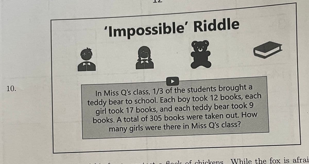 10.
'Impossible' Riddle
In Miss Q's class, 1/3 of the students brought a
teddy bear to school. Each boy took 12 books, each
girl took 17 books, and each teddy bear took 9
books. A total of 305 books were taken out. How
many girls were there in Miss Q's class?
flock of chickens. While the fox is afrai