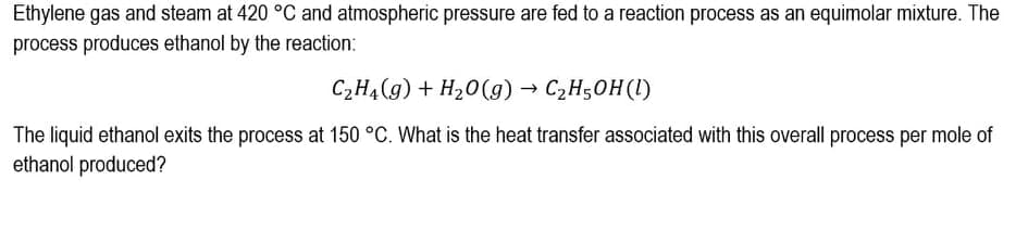 Ethylene gas and steam at 420 °C and atmospheric pressure are fed to a reaction process as an equimolar mixture. The
process produces ethanol by the reaction:
C2H4(g) + H20(g) → C2H50H(1)
The liquid ethanol exits the process at 150 °C. What is the heat transfer associated with this overall process per mole of
ethanol produced?
