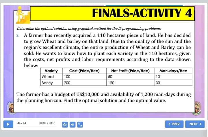 FINALS-ACTIVITY 4
Determine the optimal solution using graphical method for the f. programming problems.
3. A farmer has recently acquired a 110 hectares piece of land. He has decided
to grow Wheat and barley on that land. Due to the quality of the sun and the
region's excellent climate, the entire production of Wheat and Barley can be
sold. He wants to know how to plant each variety in the 110 hectares, given
the costs, net profits and labor requirements according to the data shown
below:
Cost (Price/Hec)
100
200
Net Profit (Price/Hec)
Variety
Wheat
Barley
Man-days/Hec
50
10
120
30
The farmer has a budget of US$10,000 and availability of 1,200 man-days during
the planning horizon. Find the optimal solution and the optimal value.
44 / 44
00:00 / 00:01
< PREV
NEXT >
