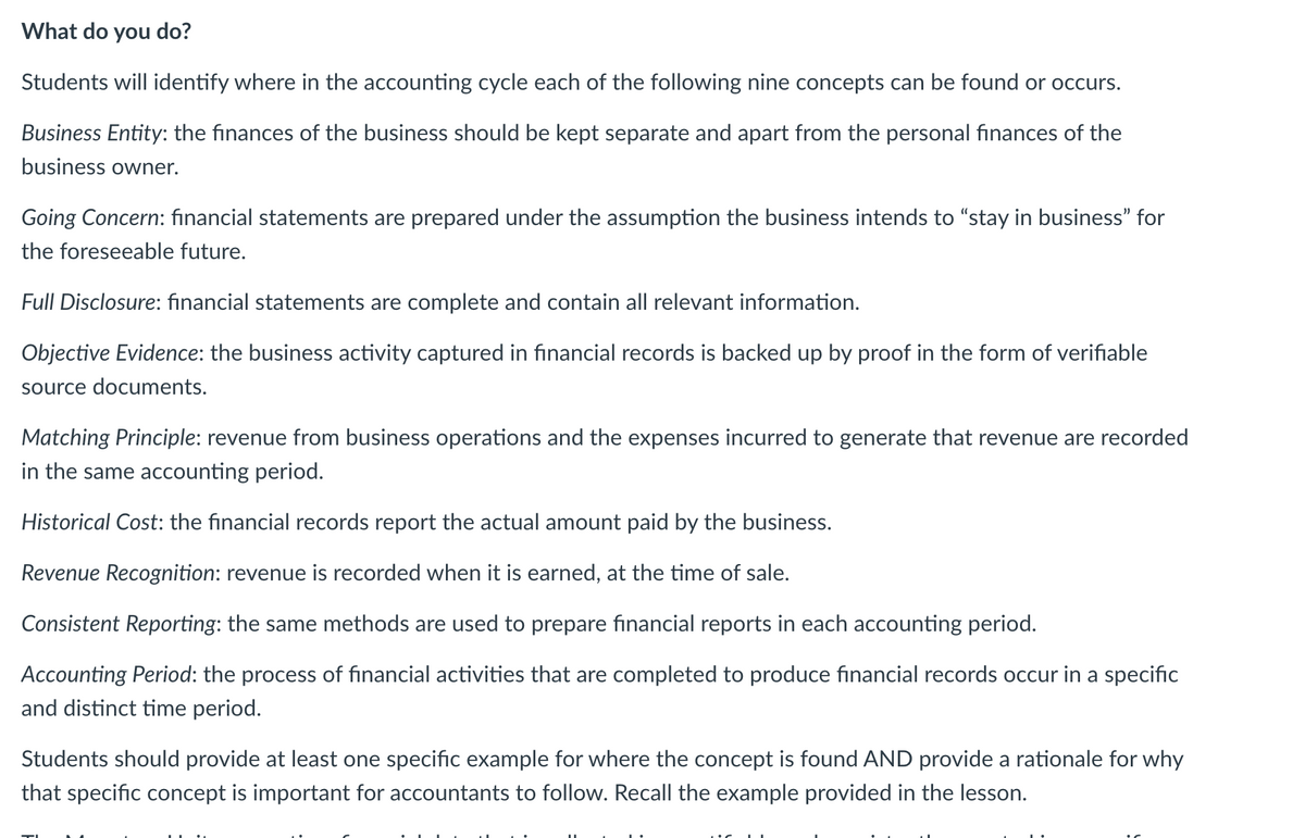 What do you do?
Students will identify where in the accounting cycle each of the following nine concepts can be found or occurs.
Business Entity: the finances of the business should be kept separate and apart from the personal finances of the
business owner.
Going Concern: financial statements are prepared under the assumption the business intends to "stay in business" for
the foreseeable future.
Full Disclosure: financial statements are complete and contain all relevant information.
Objective Evidence: the business activity captured in financial records is backed up by proof in the form of verifiable
source documents.
Matching Principle: revenue from business operations and the expenses incurred to generate that revenue are recorded
in the same accounting period.
Historical Cost: the financial records report the actual amount paid by the business.
Revenue Recognition: revenue is recorded when it is earned, at the time of sale.
Consistent Reporting: the same methods are used to prepare financial reports in each accounting period.
Accounting Period: the process of financial activities that are completed to produce financial records occur in a specific
and distinct time period.
Students should provide at least one specific example for where the concept is found AND provide a rationale for why
that specific concept is important for accountants to follow. Recall the example provided in the lesson.