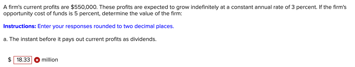 A firm's current profits are $550,000. These profits are expected to grow indefinitely at a constant annual rate of 3 percent. If the firm's
opportunity cost of funds is 5 percent, determine the value of the firm:
Instructions: Enter your responses rounded to two decimal places.
a. The instant before it pays out current profits as dividends.
$18.33 x million