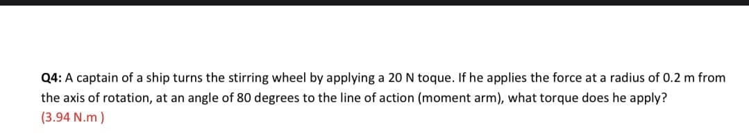 Q4: A captain of a ship turns the stirring wheel by applying a 20 N toque. If he applies the force at a radius of 0.2 m from
the axis of rotation, at an angle of 80 degrees to the line of action (moment arm), what torque does he apply?
(3.94 N.m )
