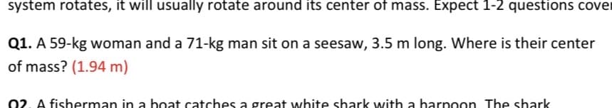 system rotates, it will usually rotate around its center of mass. Expect 1-2 questions covei
Q1. A 59-kg woman and a 71-kg man sit on a seesaw, 3.5 m long. Where is their center
of mass? (1.94 m)
02. A fisheerman in a boat catches a great white shark with a harpoon The shark
