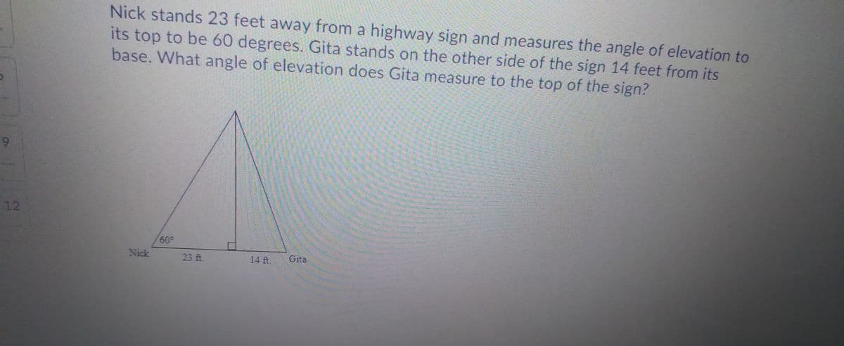 Nick stands 23 feet away from a highway sign and measures the angle of elevation to
its top to be 60 degrees. Gita stands on the other side of the sign 14 feet from its
base. What angle of elevation does Gita measure to the top of the sign?
9-
12
60,
Nick
23 ft.
14 ft.
Gita
