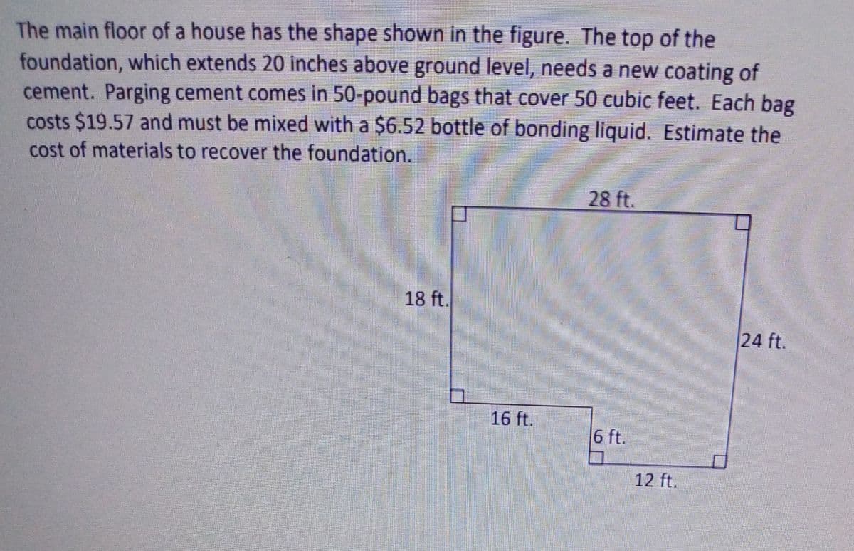 The main floor of a house has the shape shown in the figure. The top of the
foundation, which extends 20 inches above ground level, needs a new coating of
cement. Parging cement comes in 50-pound bags that cover 50 cubic feet. Each bag
costs $19.57 and must be mixed with a $6.52 bottle of bonding liquid. Estimate the
cost of materials to recover the foundation.
28 ft.
18 ft.
24 ft.
16 ft.
6 ft.
12 ft.
