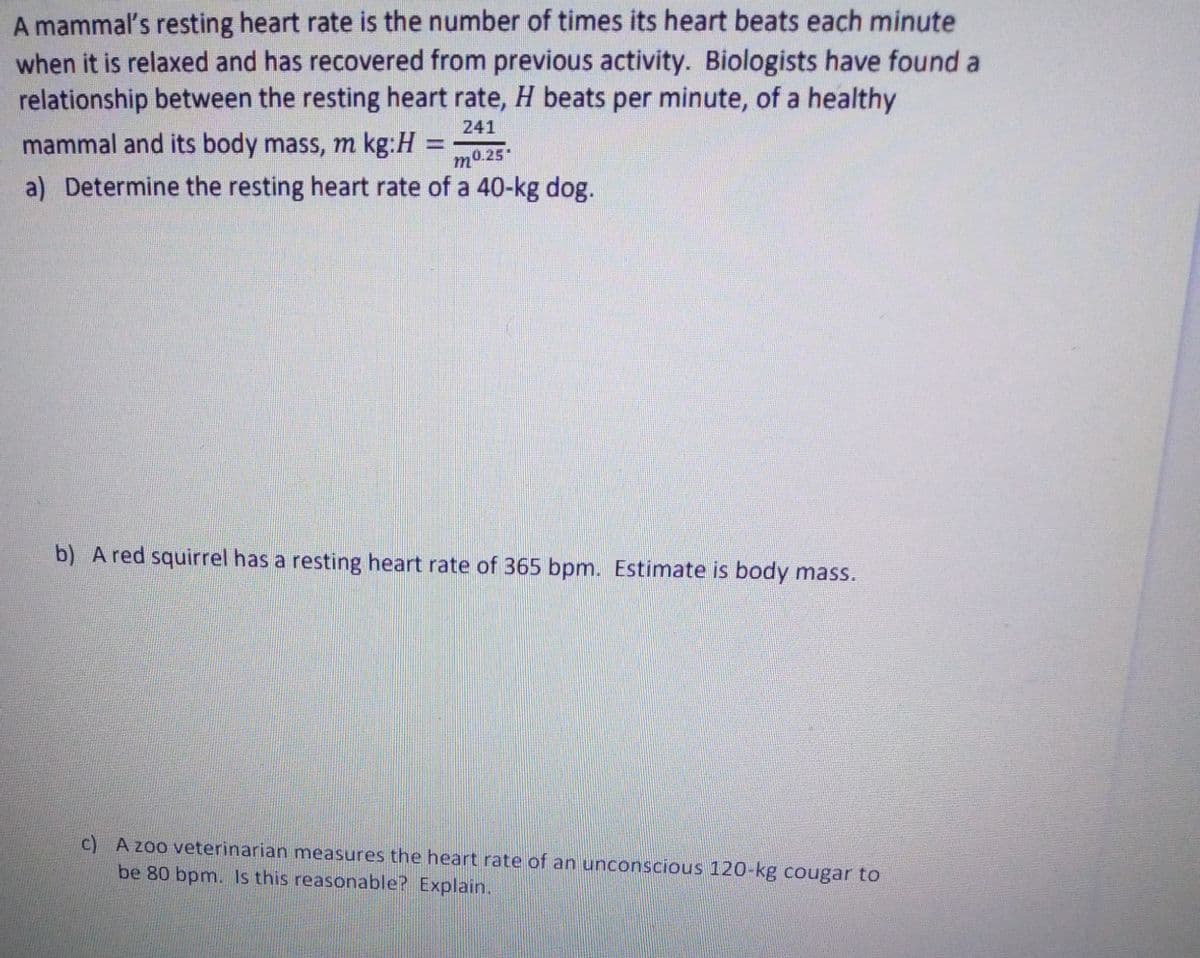 A mammal's resting heart rate is the number of times its heart beats each minute
when it is relaxed and has recovered from previous activity. Biologists have found a
relationship between the resting heart rate, H beats per minute, of a healthy
241
mammal and its body mass, m kg:H
%3D
m0 25
a) Determine the resting heart rate of a 40-kg dog.
b) A red squirrel has a resting heart rate of 365 bpm. Estimate is body mass.
c) A zoo veterinarian measures the heart rate of an unconscious 120-kg cougar to
be 80 bpm. Is this reasonable? Explain.
