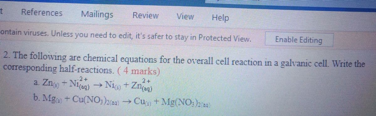 Nig + Znjag)
Mailings
Review
View
Help
References
Enable Editing
ontain viruses, Unless you need to edit, it's safer to stay in Protected View.
2. The following are chemical equations for the overall cell reaction in a galvanic cell. Write the
corresponding half-reactions. (4 marks)
2+
2+
a. Zng + Niag)
→ Nig + Znn)
b. Mga + Cu(NO;)2a)
Cu + Mg(NO:), s
