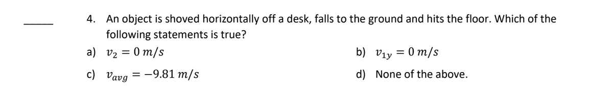 4. An object is shoved horizontally off a desk, falls to the ground and hits the floor. Which of the
following statements is true?
a) V₂ = 0 m/s
c)
Vavg
=
= -9.81 m/s
b)
d)
v₁y = 0 m/s
None of the above.