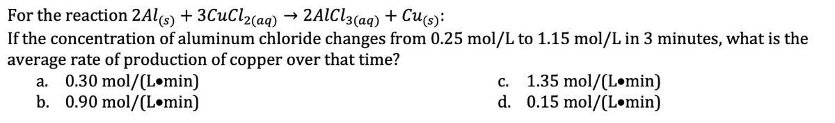 For
the reaction 2Al(s) + 3CuCl2(aq) 2AlCl3(aq) + Cu(s):
If the concentration of aluminum chloride changes from 0.25 mol/L to 1.15 mol/L in 3 minutes, what is the
average rate of production of copper over that time?
a. 0.30 mol/(Lomin)
b. 0.90 mol/(L•min)
C.
1.35 mol/(L min)
d. 0.15 mol/(Lomin)