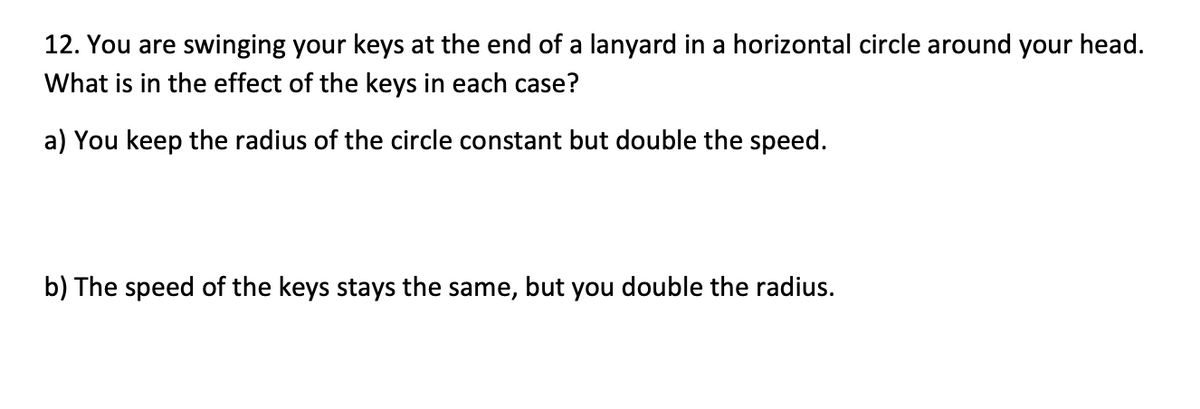 12. You are swinging your keys at the end of a lanyard in a horizontal circle around your head.
What is in the effect of the keys in each case?
a) You keep the radius of the circle constant but double the speed.
b) The speed of the keys stays the same, but you double the radius.