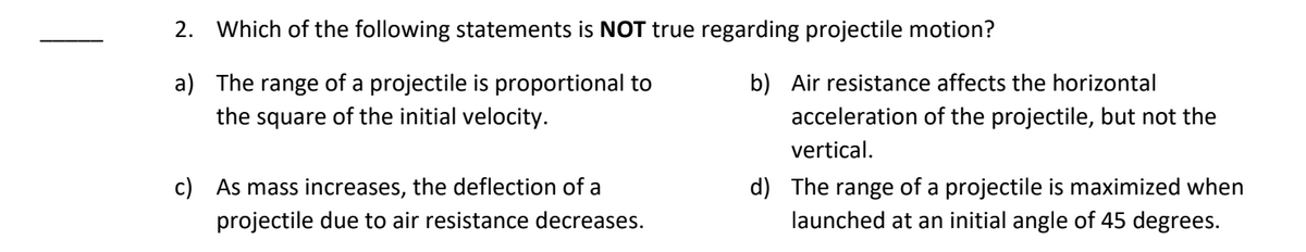 2. Which of the following statements is NOT true regarding projectile motion?
a)
The range of a projectile is proportional to
the square of the initial velocity.
c) As mass increases, the deflection of a
projectile due to air resistance decreases.
b) Air resistance affects the horizontal
acceleration of the projectile, but not the
vertical.
d) The range of a projectile is maximized when
launched at an initial angle of 45 degrees.