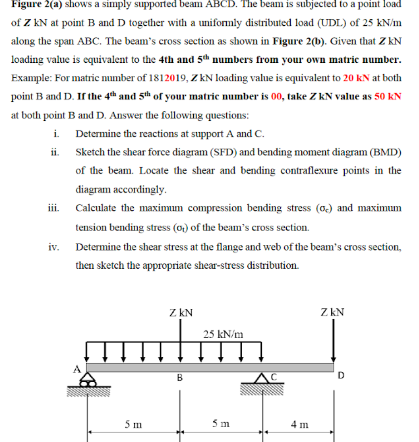 Figure 2(a) shows a simply supported beam ABCD. The beam is subjected to a point load
of Z kN at point B and D together with a uniformly distributed load (UDL) of 25 kN/m
along the span ABC. The beam's cross section as shown in Figure 2(b). Given that Z kN
loading value is equivalent to the 4th and 5th numbers from your own matric number.
Example: For matric number of 1812019, Z kN loading value is equivalent to 20 kN at both
point B and D. If the 4th and 5th of your matric number is 00, take Z kN value as 50 kN
at both point B and D. Answer the following questions:
i.
Determine the reactions at support A and C.
ii.
Sketch the shear force diagram (SFD) and bending moment diagram (BMD)
of the beam. Locate the shear and bending contraflexure points in the
diagram accordingly.
iii.
Calculate the maximum compression bending stress (o) and maximum
tension bending stress (ot) of the beam's cross section.
iv.
Determine the shear stress at the flange and web of the beam's cross section,
then sketch the appropriate shear-stress distribution.
Z kN
Z kN
25 kN/m
A
B
D
5 m
5 m
4 m
