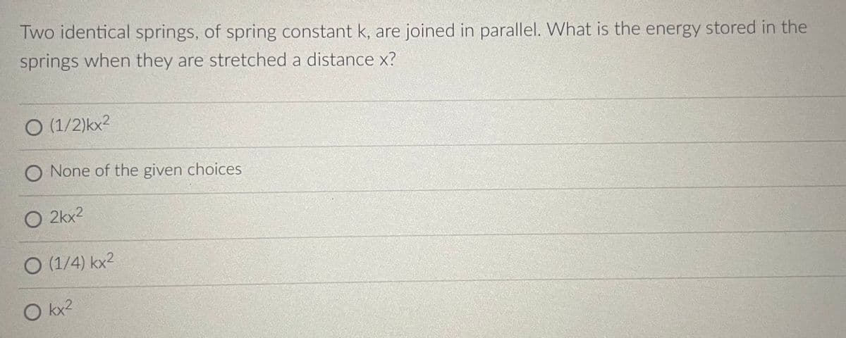 Two identical springs, of spring constant k, are joined in parallel. What is the energy stored in the
springs when they are stretched a distance x?
O (1/2)kx²
O None of the given choices
O 2kx²
O (1/4) kx²
O kx²