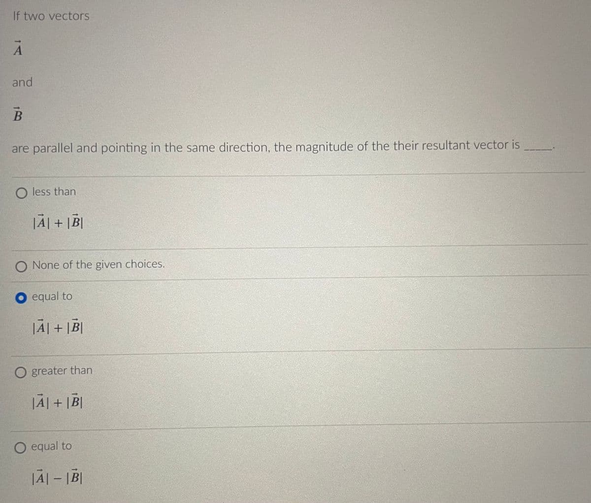 If two vectors
A
and
B
are parallel and pointing in the same direction, the magnitude of the their resultant vector is
O less than
|A| + |B|
O None of the given choices.
equal to
|A|+|B|
O greater than
|A|+|B|
O equal to
|A|-|B|