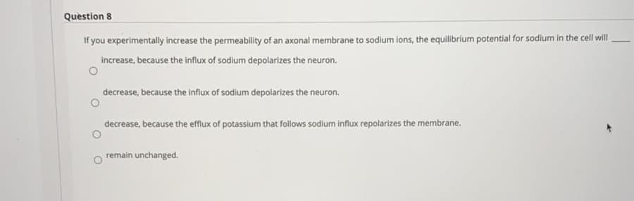 Question 8
If you experimentally increase the permeability of an axonal membrane to sodium ions, the equilibrium potential for sodium in the cell will
increase, because the influx of sodium depolarizes the neuron.
decrease, because the influx of sodium depolarizes the neuron.
decrease, because the efflux of potassium that follows sodium influx repolarizes the membrane.
remain unchanged.
