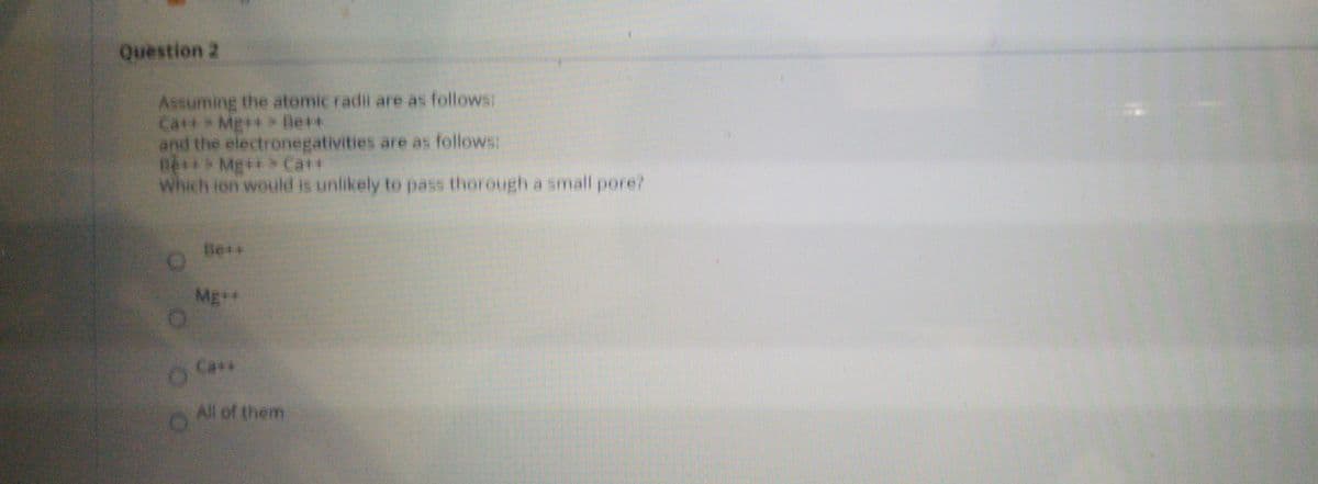 Question 2
Assuming the atomic radii are as follows:
Catt Mg++ Be+*
and the electronegativities are as follows:
Đệ* Mg++> Ca++
Which ion would is unlikely to pass thorough a small pore?
Be+*
Mg+*
Ca+*
All of them
