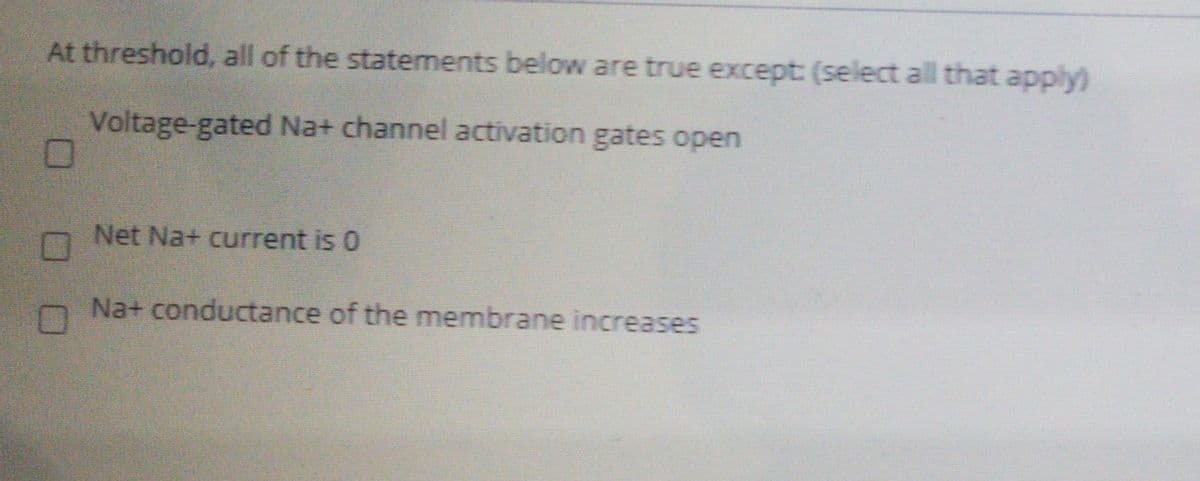 At threshold, all of the statements below are true except: (select all that apply)
Voltage-gated Na+ channel activation gates open
Net Na+ current is 0
Na+ conductance of the membrane increases
