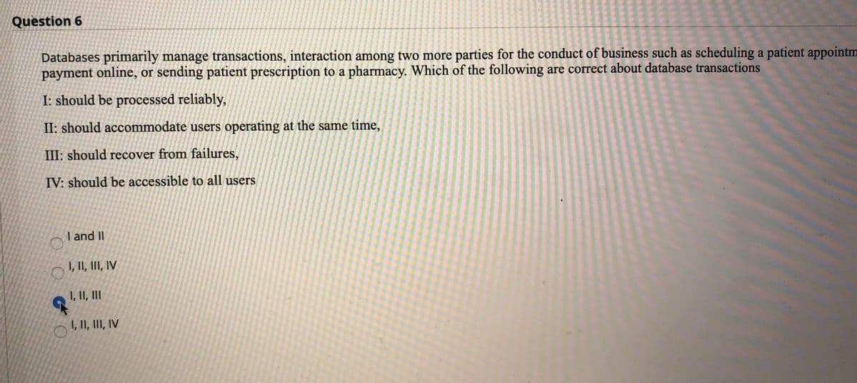 Question 6
Databases primarily manage transactions, interaction among two more parties for the conduct of business such as scheduling a patient appointm
payment online, or sending patient prescription to a pharmacy. Which of the following are correct about database transactions
I: should be processed reliably,
II: should accommodate users operating at the same time,
III: should recover from failures,
IV: should be accessible to all users
I and II
I, II, III, IV
I, II, II
1, 1I, III, IV
