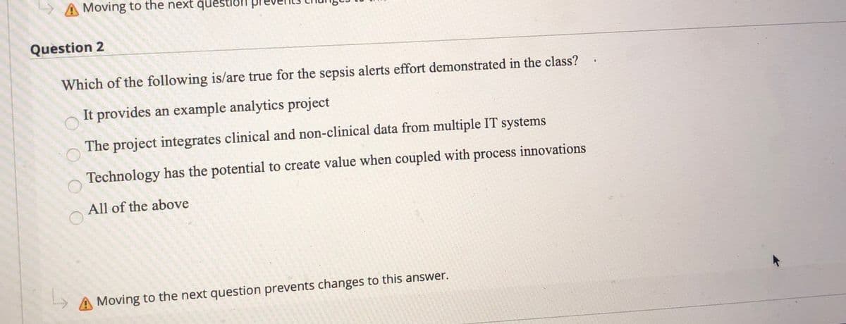 > A Moving to the next question
Question 2
Which of the following is/are true for the sepsis alerts effort demonstrated in the class?
It provides an example analytics project
The project integrates clinical and non-clinical data from multiple IT systems
Technology has the potential to create value when coupled with process innovations
All of the above
Moving to the next question prevents changes to this answer.
